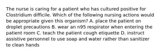 The nurse is caring for a patient who has cultured positive for Clostridium difficile. Which of the following nursing actions would be appropriate given this organism? A. place the patient on droplet precautions B. wear an n95 respirator when entering the patient room C. teach the patient cough etiquette D. instruct assistive personnel to use soap and water rather than sanitizer to clean hands