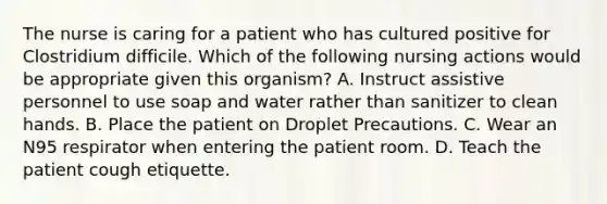 The nurse is caring for a patient who has cultured positive for Clostridium difficile. Which of the following nursing actions would be appropriate given this organism? A. Instruct assistive personnel to use soap and water rather than sanitizer to clean hands. B. Place the patient on Droplet Precautions. C. Wear an N95 respirator when entering the patient room. D. Teach the patient cough etiquette.