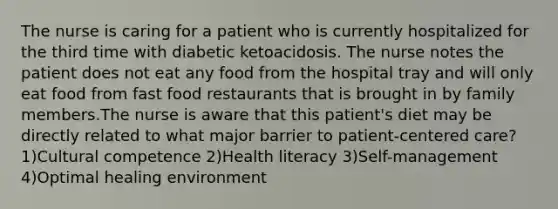 The nurse is caring for a patient who is currently hospitalized for the third time with diabetic ketoacidosis. The nurse notes the patient does not eat any food from the hospital tray and will only eat food from fast food restaurants that is brought in by family members.The nurse is aware that this patient's diet may be directly related to what major barrier to patient-centered care? 1)Cultural competence 2)Health literacy 3)Self-management 4)Optimal healing environment