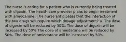 The nurse is caring for a patient who is currently being treated with digoxin. The health care provider plans to begin treatment with amiodarone. The nurse anticipates that the interaction of the two drugs will require which dosage adjustment? a. The dose of digoxin will be reduced by 50%. The dose of digoxin will be increased by 50%.The dose of amiodarone will be reduced by 50%. The dose of amiodarone will be increased by 50%.