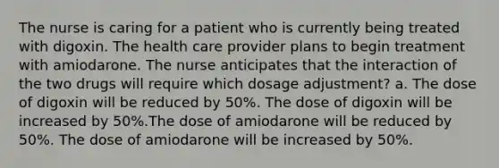 The nurse is caring for a patient who is currently being treated with digoxin. The health care provider plans to begin treatment with amiodarone. The nurse anticipates that the interaction of the two drugs will require which dosage adjustment? a. The dose of digoxin will be reduced by 50%. The dose of digoxin will be increased by 50%.The dose of amiodarone will be reduced by 50%. The dose of amiodarone will be increased by 50%.