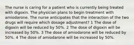 The nurse is caring for a patient who is currently being treated with digoxin. The physician plans to begin treatment with amiodarone. The nurse anticipates that the interaction of the two drugs will require which dosage adjustment? 1 The dose of digoxin will be reduced by 50%. 2 The dose of digoxin will be increased by 50%. 3 The dose of amiodarone will be reduced by 50%. 4 The dose of amiodarone will be increased by 50%.