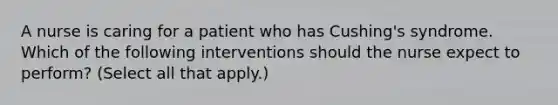 A nurse is caring for a patient who has Cushing's syndrome. Which of the following interventions should the nurse expect to perform? (Select all that apply.)