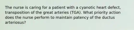 The nurse is caring for a patient with a cyanotic heart defect, transposition of the great arteries (TGA). What priority action does the nurse perform to maintain patency of the ductus arteriosus?