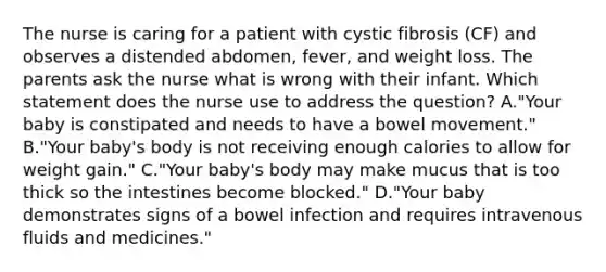 The nurse is caring for a patient with cystic fibrosis (CF) and observes a distended abdomen, fever, and weight loss. The parents ask the nurse what is wrong with their infant. Which statement does the nurse use to address the question? A."Your baby is constipated and needs to have a bowel movement." B."Your baby's body is not receiving enough calories to allow for weight gain." C."Your baby's body may make mucus that is too thick so the intestines become blocked." D."Your baby demonstrates signs of a bowel infection and requires intravenous fluids and medicines."