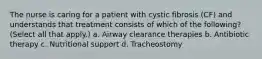 The nurse is caring for a patient with cystic fibrosis (CF) and understands that treatment consists of which of the following? (Select all that apply.) a. Airway clearance therapies b. Antibiotic therapy c. Nutritional support d. Tracheostomy