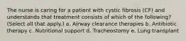 The nurse is caring for a patient with cystic fibrosis (CF) and understands that treatment consists of which of the following? (Select all that apply.) a. Airway clearance therapies b. Antibiotic therapy c. Nutritional support d. Tracheostomy e. Lung transplant