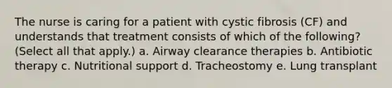 The nurse is caring for a patient with cystic fibrosis (CF) and understands that treatment consists of which of the following? (Select all that apply.) a. Airway clearance therapies b. Antibiotic therapy c. Nutritional support d. Tracheostomy e. Lung transplant