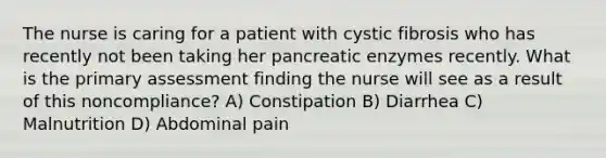 The nurse is caring for a patient with cystic fibrosis who has recently not been taking her pancreatic enzymes recently. What is the primary assessment finding the nurse will see as a result of this noncompliance? A) Constipation B) Diarrhea C) Malnutrition D) Abdominal pain