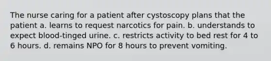 The nurse caring for a patient after cystoscopy plans that the patient a. learns to request narcotics for pain. b. understands to expect blood-tinged urine. c. restricts activity to bed rest for 4 to 6 hours. d. remains NPO for 8 hours to prevent vomiting.