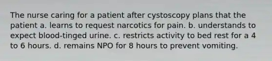 The nurse caring for a patient after cystoscopy plans that the patient a. learns to request narcotics for pain. b. understands to expect blood-tinged urine. c. restricts activity to bed rest for a 4 to 6 hours. d. remains NPO for 8 hours to prevent vomiting.