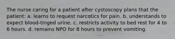 The nurse caring for a patient after cystoscopy plans that the patient: a. learns to request narcotics for pain. b. understands to expect blood-tinged urine. c. restricts activity to bed rest for 4 to 6 hours. d. remains NPO for 8 hours to prevent vomiting.