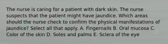 The nurse is caring for a patient with dark skin. The nurse suspects that the patient might have jaundice. Which areas should the nurse check to confirm the physical manifestations of jaundice? Select all that apply. A. Fingernails B. Oral mucosa C. Color of the skin D. Soles and palms E. Sclera of the eye