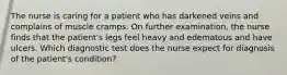 The nurse is caring for a patient who has darkened veins and complains of muscle cramps. On further examination, the nurse finds that the patient's legs feel heavy and edematous and have ulcers. Which diagnostic test does the nurse expect for diagnosis of the patient's condition?