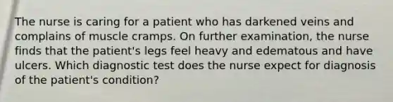 The nurse is caring for a patient who has darkened veins and complains of muscle cramps. On further examination, the nurse finds that the patient's legs feel heavy and edematous and have ulcers. Which diagnostic test does the nurse expect for diagnosis of the patient's condition?