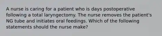 A nurse is caring for a patient who is days postoperative following a total laryngectomy. The nurse removes the patient's NG tube and initiates oral feedings. Which of the following statements should the nurse make?