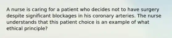 A nurse is caring for a patient who decides not to have surgery despite significant blockages in his coronary arteries. The nurse understands that this patient choice is an example of what ethical principle?