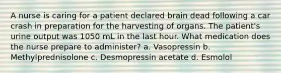 A nurse is caring for a patient declared brain dead following a car crash in preparation for the harvesting of organs. The patient's urine output was 1050 mL in the last hour. What medication does the nurse prepare to administer? a. Vasopressin b. Methylprednisolone c. Desmopressin acetate d. Esmolol