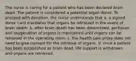 The nurse is caring for a patient who has been declared brain dead. The patient is considered a potential organ donor. To proceed with donation, the nurse understands that a. a signed donor card mandates that organs be retrieved in the event of brain death. b. after brain death has been determined, perfusion and oxygenation of organs is maintained until organs can be removed in the operating room. c. the health care proxy does not need to give consent for the retrieval of organs. d. once a patient has been established as brain dead, life support is withdrawn and organs are retrieved.