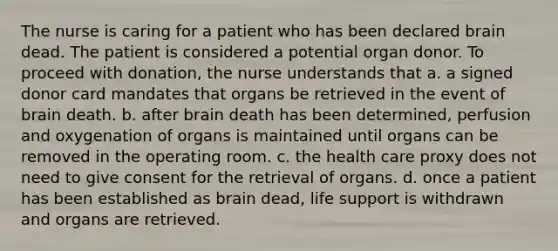 The nurse is caring for a patient who has been declared brain dead. The patient is considered a potential organ donor. To proceed with donation, the nurse understands that a. a signed donor card mandates that organs be retrieved in the event of brain death. b. after brain death has been determined, perfusion and oxygenation of organs is maintained until organs can be removed in the operating room. c. the health care proxy does not need to give consent for the retrieval of organs. d. once a patient has been established as brain dead, life support is withdrawn and organs are retrieved.