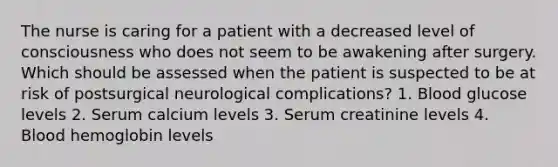 The nurse is caring for a patient with a decreased level of consciousness who does not seem to be awakening after surgery. Which should be assessed when the patient is suspected to be at risk of postsurgical neurological complications? 1. Blood glucose levels 2. Serum calcium levels 3. Serum creatinine levels 4. Blood hemoglobin levels