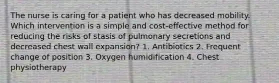 The nurse is caring for a patient who has decreased mobility. Which intervention is a simple and cost-effective method for reducing the risks of stasis of pulmonary secretions and decreased chest wall expansion? 1. Antibiotics 2. Frequent change of position 3. Oxygen humidification 4. Chest physiotherapy