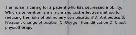 The nurse is caring for a patient who has decreased mobility. Which intervention is a simple and cost-effective method for reducing the risks of pulmonary complication? A. Antibiotics B. Frequent change of position C. Oxygen humidification D. Chest physiotherapy