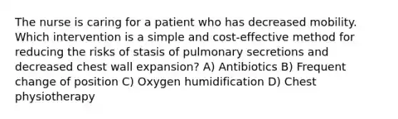 The nurse is caring for a patient who has decreased mobility. Which intervention is a simple and cost-effective method for reducing the risks of stasis of pulmonary secretions and decreased chest wall expansion? A) Antibiotics B) Frequent change of position C) Oxygen humidification D) Chest physiotherapy