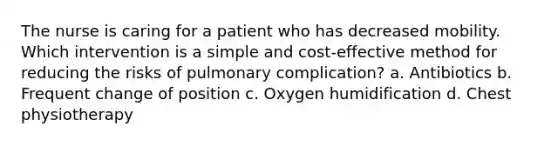 The nurse is caring for a patient who has decreased mobility. Which intervention is a simple and cost-effective method for reducing the risks of pulmonary complication? a. Antibiotics b. Frequent change of position c. Oxygen humidification d. Chest physiotherapy