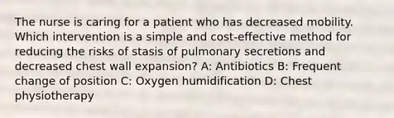 The nurse is caring for a patient who has decreased mobility. Which intervention is a simple and cost-effective method for reducing the risks of stasis of pulmonary secretions and decreased chest wall expansion? A: Antibiotics B: Frequent change of position C: Oxygen humidification D: Chest physiotherapy