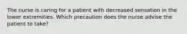 The nurse is caring for a patient with decreased sensation in the lower extremities. Which precaution does the nurse advise the patient to take?