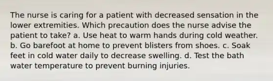 The nurse is caring for a patient with decreased sensation in the lower extremities. Which precaution does the nurse advise the patient to take? a. Use heat to warm hands during cold weather. b. Go barefoot at home to prevent blisters from shoes. c. Soak feet in cold water daily to decrease swelling. d. Test the bath water temperature to prevent burning injuries.