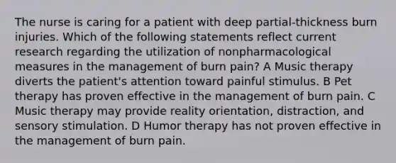 The nurse is caring for a patient with deep partial-thickness burn injuries. Which of the following statements reflect current research regarding the utilization of nonpharmacological measures in the management of burn pain? A Music therapy diverts the patient's attention toward painful stimulus. B Pet therapy has proven effective in the management of burn pain. C Music therapy may provide reality orientation, distraction, and sensory stimulation. D Humor therapy has not proven effective in the management of burn pain.