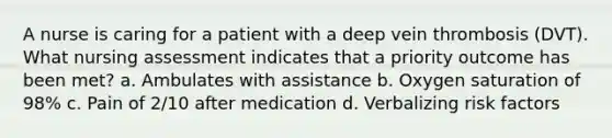 A nurse is caring for a patient with a deep vein thrombosis (DVT). What nursing assessment indicates that a priority outcome has been met? a. Ambulates with assistance b. Oxygen saturation of 98% c. Pain of 2/10 after medication d. Verbalizing risk factors