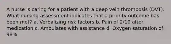 A nurse is caring for a patient with a deep vein thrombosis (DVT). What nursing assessment indicates that a priority outcome has been met? a. Verbalizing risk factors b. Pain of 2/10 after medication c. Ambulates with assistance d. Oxygen saturation of 98%