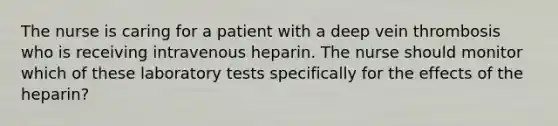 The nurse is caring for a patient with a deep vein thrombosis who is receiving intravenous heparin. The nurse should monitor which of these laboratory tests specifically for the effects of the heparin?