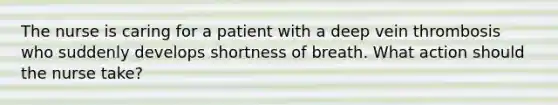 The nurse is caring for a patient with a deep vein thrombosis who suddenly develops shortness of breath. What action should the nurse take?