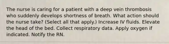 The nurse is caring for a patient with a deep vein thrombosis who suddenly develops shortness of breath. What action should the nurse take? (Select all that apply.) Increase IV fluids. Elevate the head of the bed. Collect respiratory data. Apply oxygen if indicated. Notify the RN.