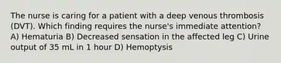 The nurse is caring for a patient with a deep venous thrombosis (DVT). Which finding requires the nurse's immediate attention? A) Hematuria B) Decreased sensation in the affected leg C) Urine output of 35 mL in 1 hour D) Hemoptysis