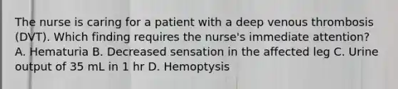 The nurse is caring for a patient with a deep venous thrombosis (DVT). Which finding requires the nurse's immediate attention? A. Hematuria B. Decreased sensation in the affected leg C. Urine output of 35 mL in 1 hr D. Hemoptysis