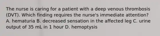 The nurse is caring for a patient with a deep venous thrombosis (DVT). Which finding requires the nurse's immediate attention? A. hematuria B. decreased sensation in the affected leg C. urine output of 35 mL in 1 hour D. hemoptysis