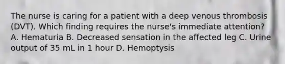 The nurse is caring for a patient with a deep venous thrombosis (DVT). Which finding requires the nurse's immediate attention? A. Hematuria B. Decreased sensation in the affected leg C. Urine output of 35 mL in 1 hour D. Hemoptysis