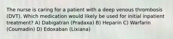 The nurse is caring for a patient with a deep venous thrombosis (DVT). Which medication would likely be used for initial inpatient treatment? A) Dabigatran (Pradaxa) B) Heparin C) Warfarin (Coumadin) D) Edoxaban (Lixiana)