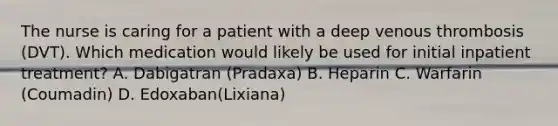 The nurse is caring for a patient with a deep venous thrombosis (DVT). Which medication would likely be used for initial inpatient treatment? A. Dabigatran (Pradaxa) B. Heparin C. Warfarin (Coumadin) D. Edoxaban(Lixiana)