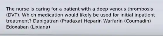 The nurse is caring for a patient with a deep venous thrombosis (DVT). Which medication would likely be used for initial inpatient treatment? Dabigatran (Pradaxa) Heparin Warfarin (Coumadin) Edoxaban (Lixiana)