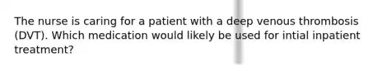 The nurse is caring for a patient with a deep venous thrombosis (DVT). Which medication would likely be used for intial inpatient treatment?