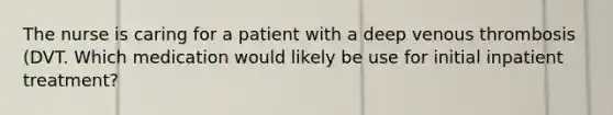 The nurse is caring for a patient with a deep venous thrombosis (DVT. Which medication would likely be use for initial inpatient treatment?