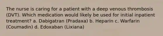 The nurse is caring for a patient with a deep venous thrombosis (DVT). Which medication would likely be used for initial inpatient treatment? a. Dabigatran (Pradaxa) b. Heparin c. Warfarin (Coumadin) d. Edoxaban (Lixiana)