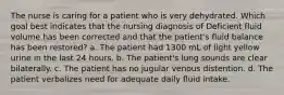 The nurse is caring for a patient who is very dehydrated. Which goal best indicates that the nursing diagnosis of Deficient fluid volume has been corrected and that the patient's fluid balance has been restored? a. The patient had 1300 mL of light yellow urine in the last 24 hours. b. The patient's lung sounds are clear bilaterally. c. The patient has no jugular venous distention. d. The patient verbalizes need for adequate daily fluid intake.