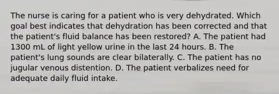 The nurse is caring for a patient who is very dehydrated. Which goal best indicates that dehydration has been corrected and that the patient's fluid balance has been restored? A. The patient had 1300 mL of light yellow urine in the last 24 hours. B. The patient's lung sounds are clear bilaterally. C. The patient has no jugular venous distention. D. The patient verbalizes need for adequate daily fluid intake.